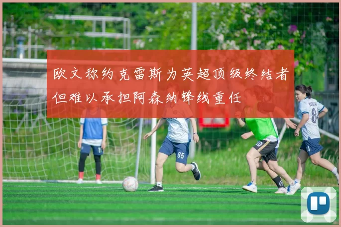 欧文称约克雷斯为英超顶级终结者但难以承担阿森纳锋线重任