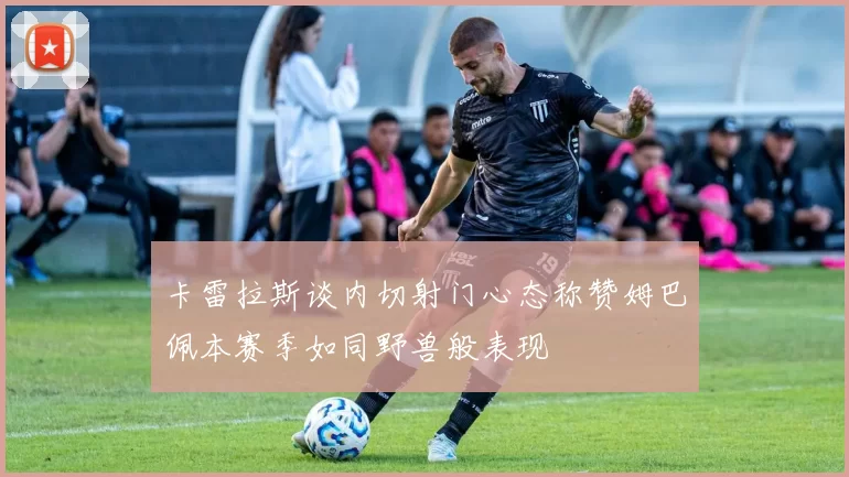 卡雷拉斯谈内切射门心态称赞姆巴佩本赛季如同野兽般表现