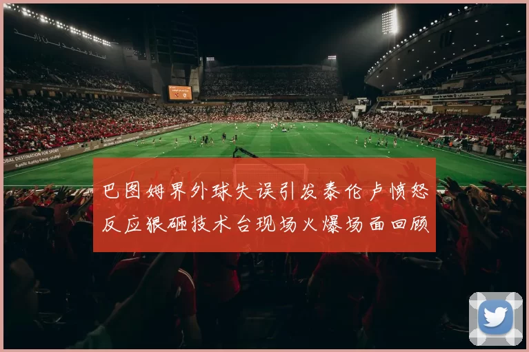 巴图姆界外球失误引发泰伦卢愤怒反应狠砸技术台现场火爆场面回顾