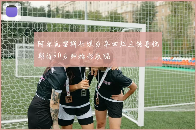 阿尔瓦雷斯社媒分享回归主场喜悦期待90分钟精彩表现